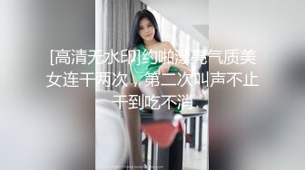 [高清无水印]约啪漂亮气质美女连干两次，第二次叫声不止干到吃不消